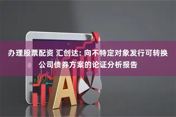 办理股票配资 汇创达: 向不特定对象发行可转换公司债券方案的论证分析报告