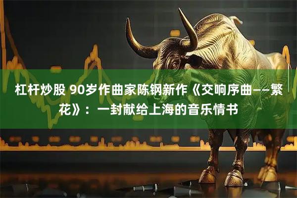 杠杆炒股 90岁作曲家陈钢新作《交响序曲——繁花》：一封献给上海的音乐情书