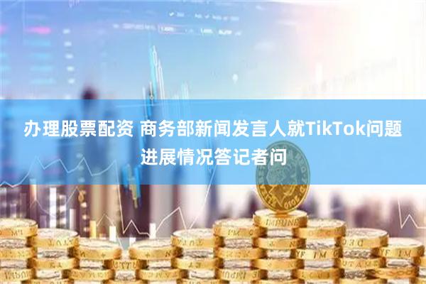 办理股票配资 商务部新闻发言人就TikTok问题进展情况答记者问