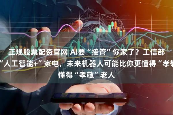 正规股票配资官网 AI要“接管”你家了？工信部等力推“人工智能+”家电，未来机器人可能比你更懂得“孝敬”老人