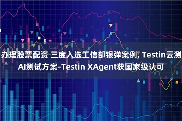 办理股票配资 三度入选工信部银弹案例, Testin云测AI测试方案-Testin XAgent获国家级认可