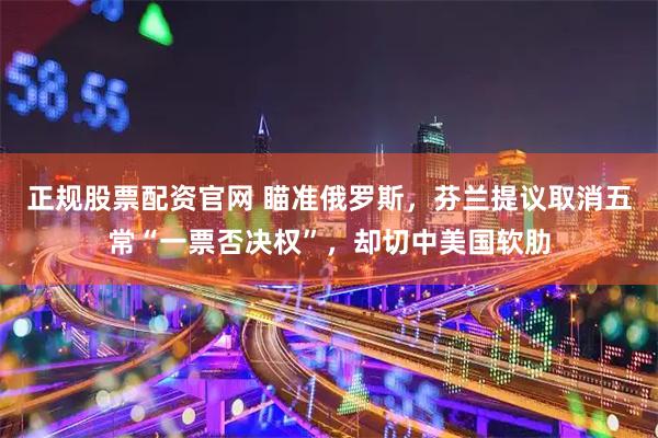 正规股票配资官网 瞄准俄罗斯，芬兰提议取消五常“一票否决权”，却切中美国软肋
