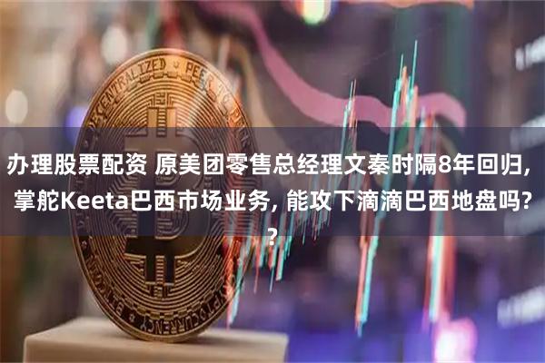 办理股票配资 原美团零售总经理文秦时隔8年回归, 掌舵Keeta巴西市场业务, 能攻下滴滴巴西地盘吗?