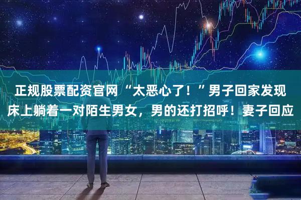 正规股票配资官网 “太恶心了！”男子回家发现床上躺着一对陌生男女，男的还打招呼！妻子回应