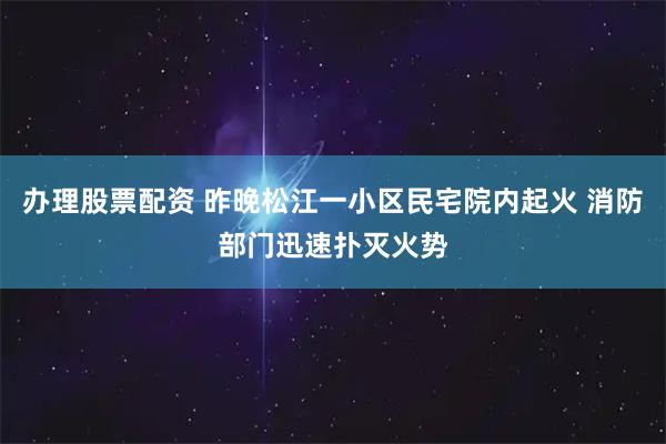 办理股票配资 昨晚松江一小区民宅院内起火 消防部门迅速扑灭火势