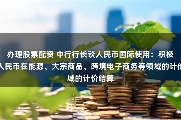 办理股票配资 中行行长谈人民币国际使用：积极拓展人民币在能源、大宗商品、跨境电子商务等领域的计价结算