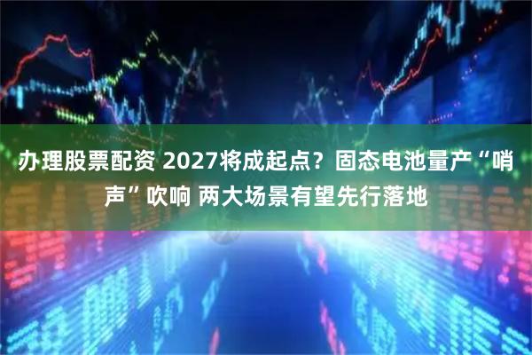 办理股票配资 2027将成起点？固态电池量产“哨声”吹响 两大场景有望先行落地