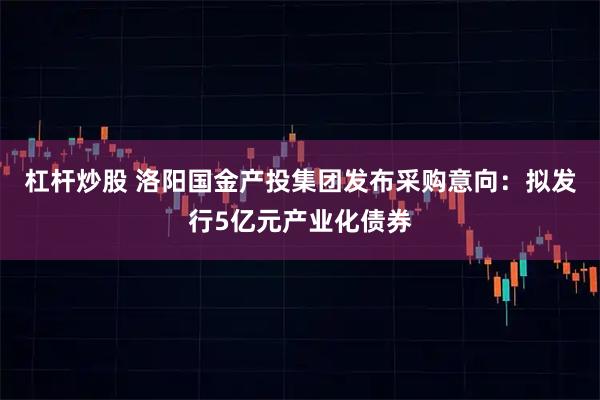 杠杆炒股 洛阳国金产投集团发布采购意向：拟发行5亿元产业化债券