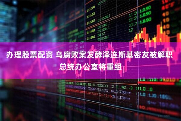 办理股票配资 乌腐败案发酵泽连斯基密友被解职 总统办公室将重组