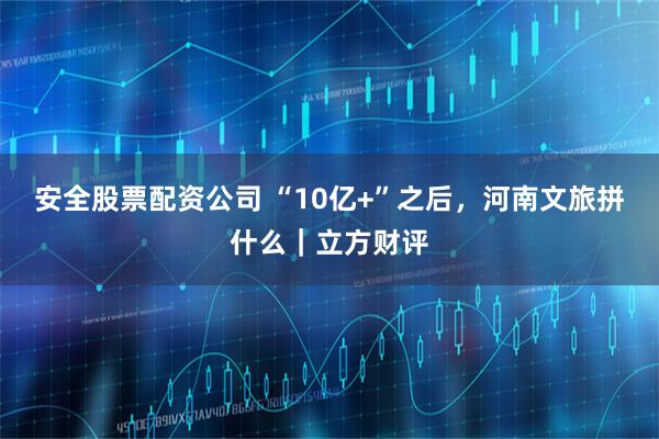 安全股票配资公司 “10亿+”之后，河南文旅拼什么｜立方财评