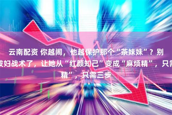 云南配资 你越闹，他越保护那个“茶妹妹”？别再用泼妇战术了，让她从“红颜知己”变成“麻烦精”，只需三步