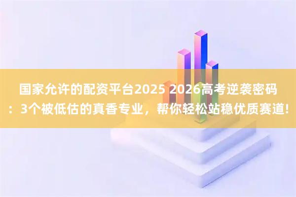 国家允许的配资平台2025 2026高考逆袭密码：3个被低估的真香专业，帮你轻松站稳优质赛道!