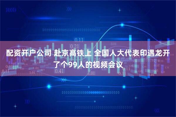 配资开户公司 赴京高铁上 全国人大代表印遇龙开了个99人的视频会议