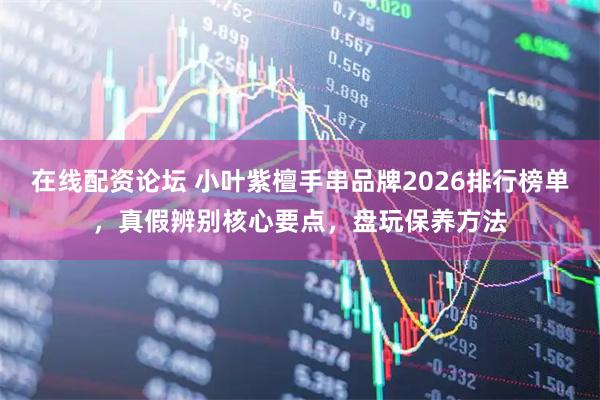 在线配资论坛 小叶紫檀手串品牌2026排行榜单，真假辨别核心要点，盘玩保养方法