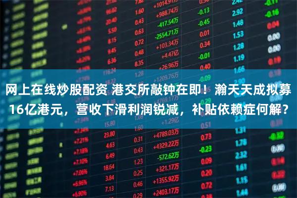 网上在线炒股配资 港交所敲钟在即！瀚天天成拟募16亿港元，营收下滑利润锐减，补贴依赖症何解？